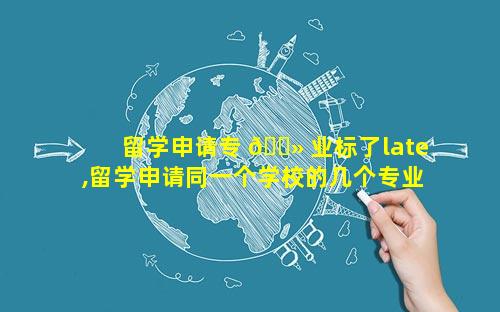 留学申请专 🌻 业标了late,留学申请同一个学校的几个专业 🌵